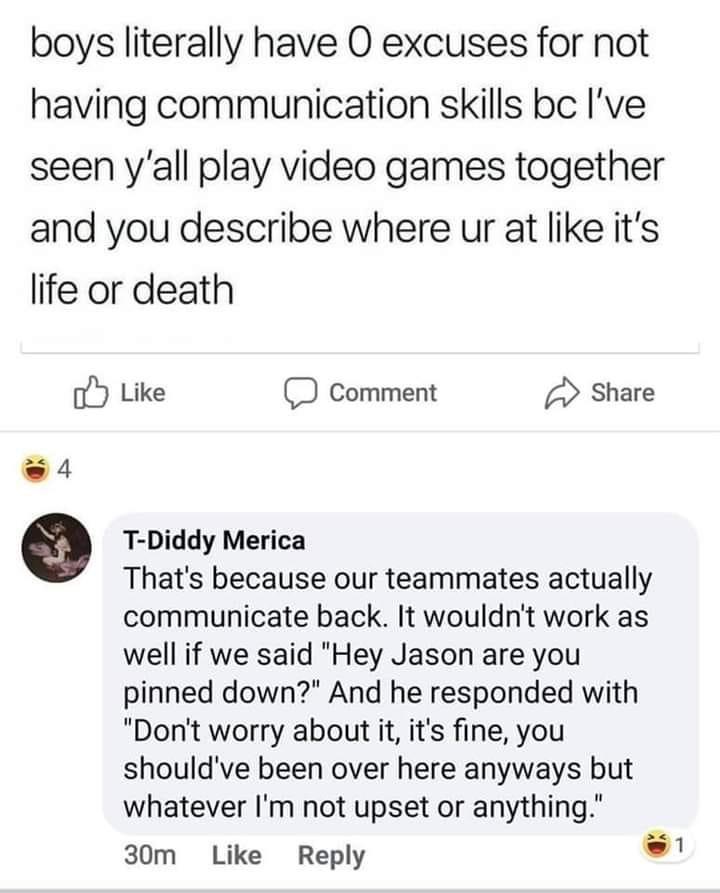 document - boys literally have 0 excuses for not having communication skills bc I've seen y'all play video games together and you describe where ur at it's life or death Comment 4 TDiddy Merica That's because our teammates actually communicate back. It wo