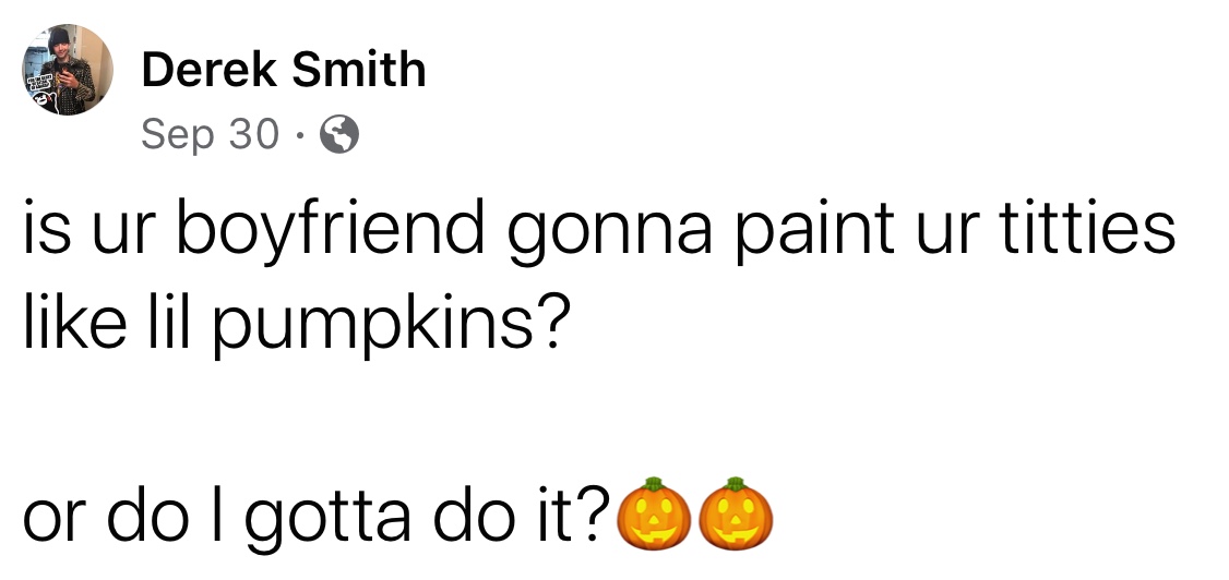 happiness - 7 Derek Smith Sep 30. is ur boyfriend gonna paint ur titties lil pumpkins? or do I gotta do it?00