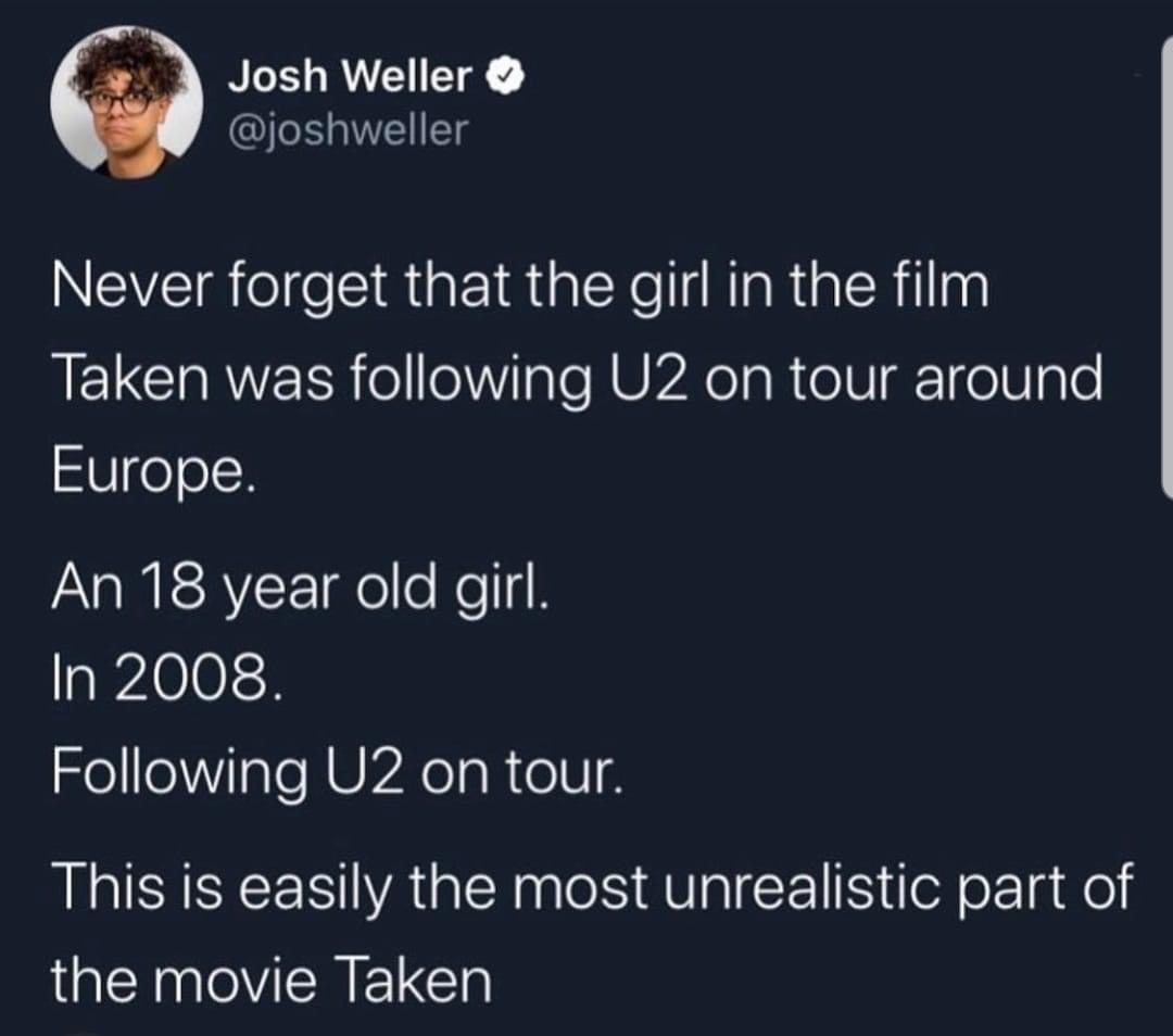 Internet meme - Josh Weller Never forget that the girl in the film Taken was ing U2 on tour around Europe. An 18 year old girl. In 2008. ing U2 on tour. This is easily the most unrealistic part of the movie Taken