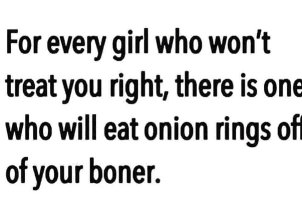 For every girl who won't treat you right, there is one who will eat onion rings of of your boner.