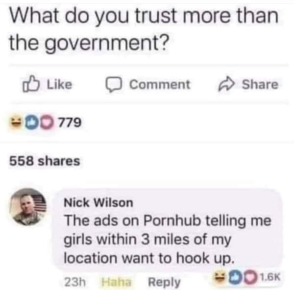 things you trust more than the government meme - What do you trust more than the government? Comment Od 779 558 Nick Wilson The ads on Pornhub telling me girls within 3 miles of my location want to hook up. Haha "Do 23h