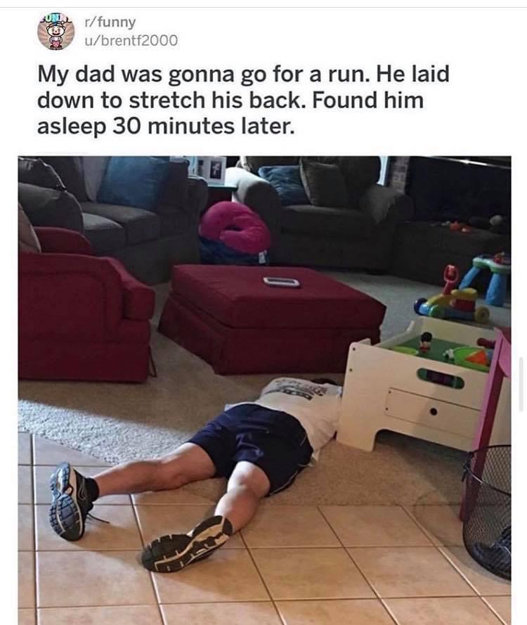 funny morning run - rfunny ubrentf2000 My dad was gonna go for a run. He laid down to stretch his back. Found him asleep 30 minutes later.