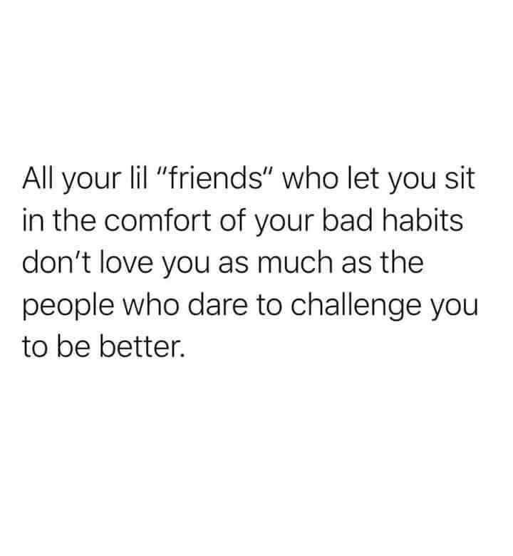 every time you are tempted to react - All your lil "friends" who let you sit in the comfort of your bad habits don't love you as much as the people who dare to challenge you to be better.