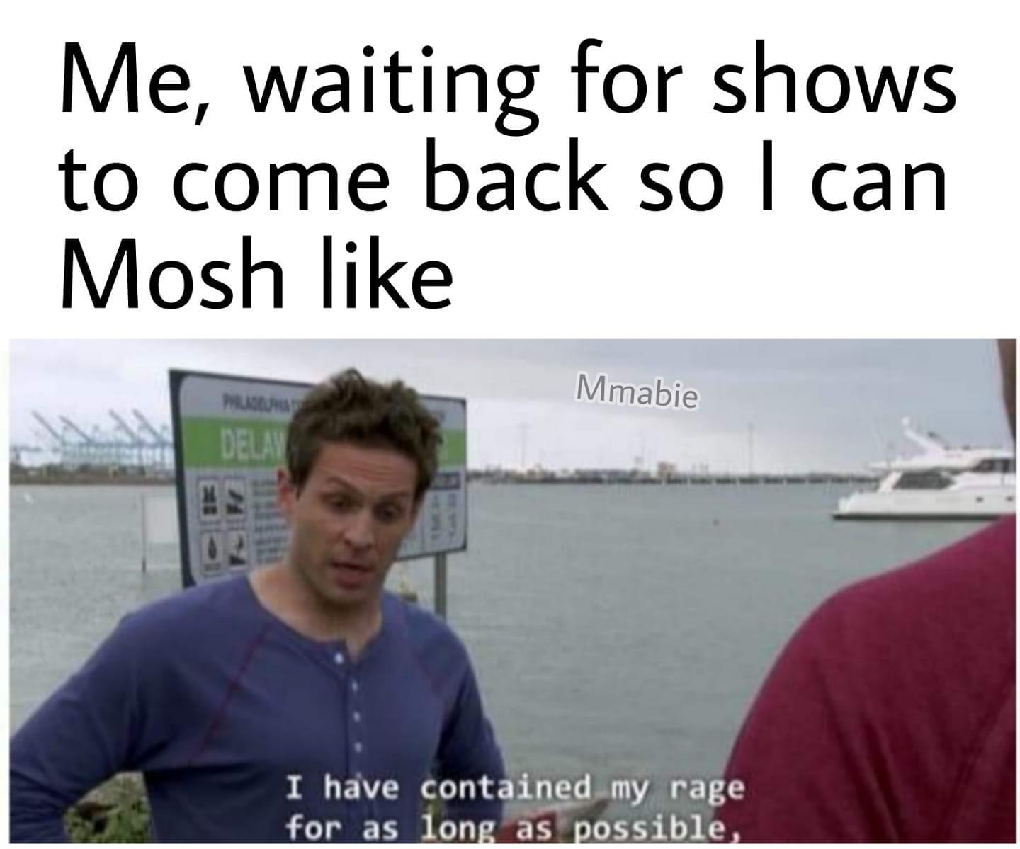 it's always sunny aquatic vehicle - Me, waiting for shows to come back so I can Mosh Mmabie Mus Delay I have contained my rage for as long as possible,