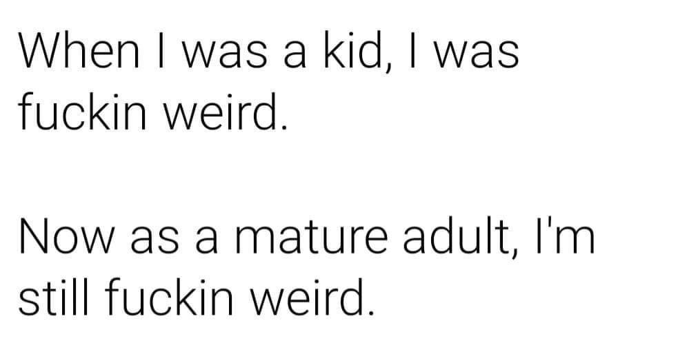 angle - When I was a kid, I was fuckin weird. Now as a mature adult, I'm still fuckin weird.