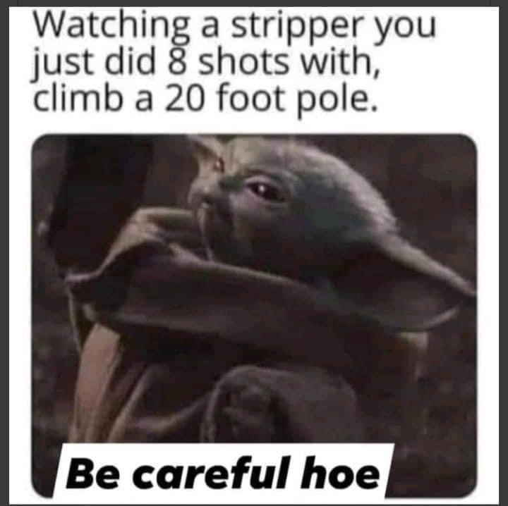 watching a stripper you just did 8 shots with - Watching a stripper you just did 8 shots with, climb a 20 foot pole. Be careful hoe