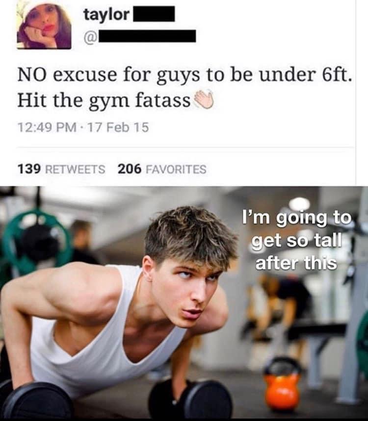 hit the gym to get taller meme - taylor No excuse for guys to be under 6ft. Hit the gym fatass 17 Feb 15 139 206 Favorites I'm going to get so tall after this