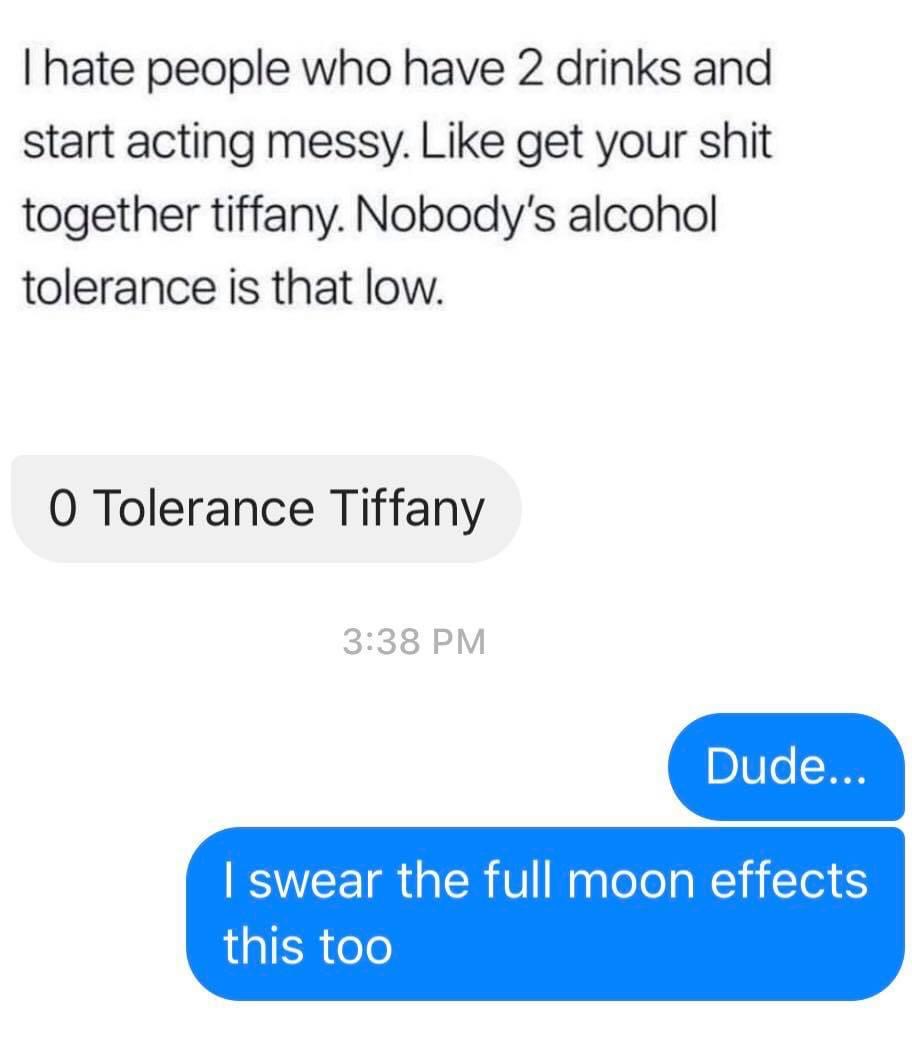 number - Thate people who have 2 drinks and start acting messy. get your shit together tiffany. Nobody's alcohol tolerance is that low. O Tolerance Tiffany Dude... I swear the full moon effects this too