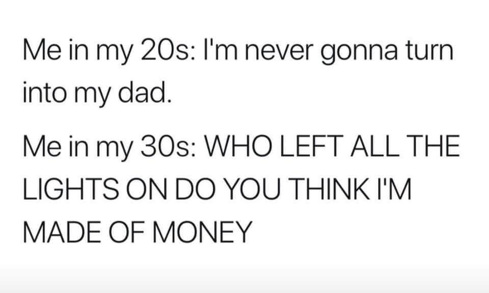 Me in my 20s I'm never gonna turn into my dad. Me in my 30s Who Left All The Lights On Do You Think I'M Made Of Money