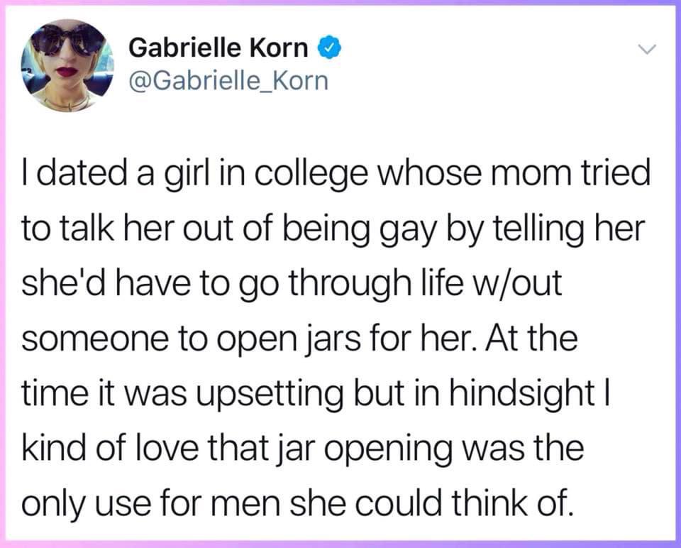 paper - v Gabrielle Korn I dated a girl in college whose mom tried to talk her out of being gay by telling her she'd have to go through life wout someone to open jars for her. At the time it was upsetting but in hindsight | kind of love that jar opening w