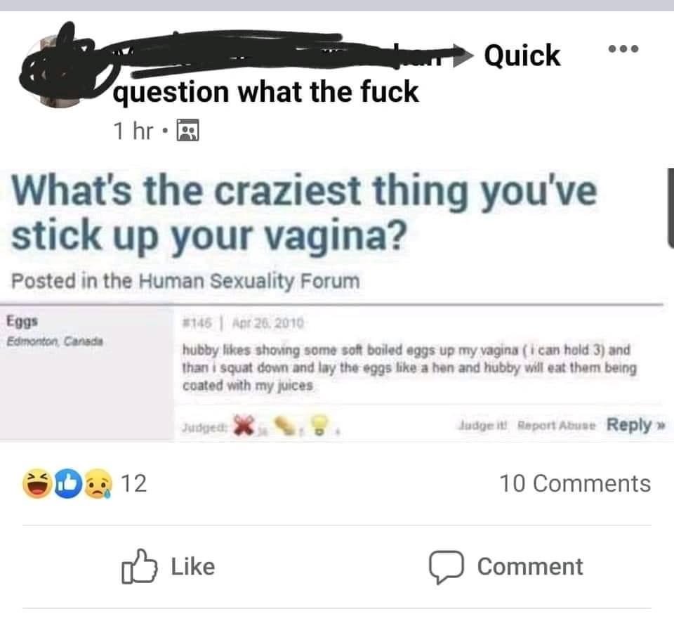 web page - Quick question what the fuck 1 hr. What's the craziest thing you've stick up your vagina? Posted in the Human Sexuality Forum Eggs Edmonton Canada 145 Aer 26, 2010 hubby shoving some soft boiled eggs up my vagina i can hold 3 and than i squat d