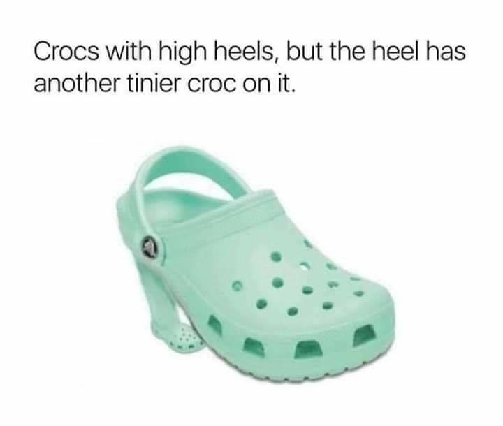 crocs with high heels - Crocs with high heels, but the heel has another tinier croc on it.