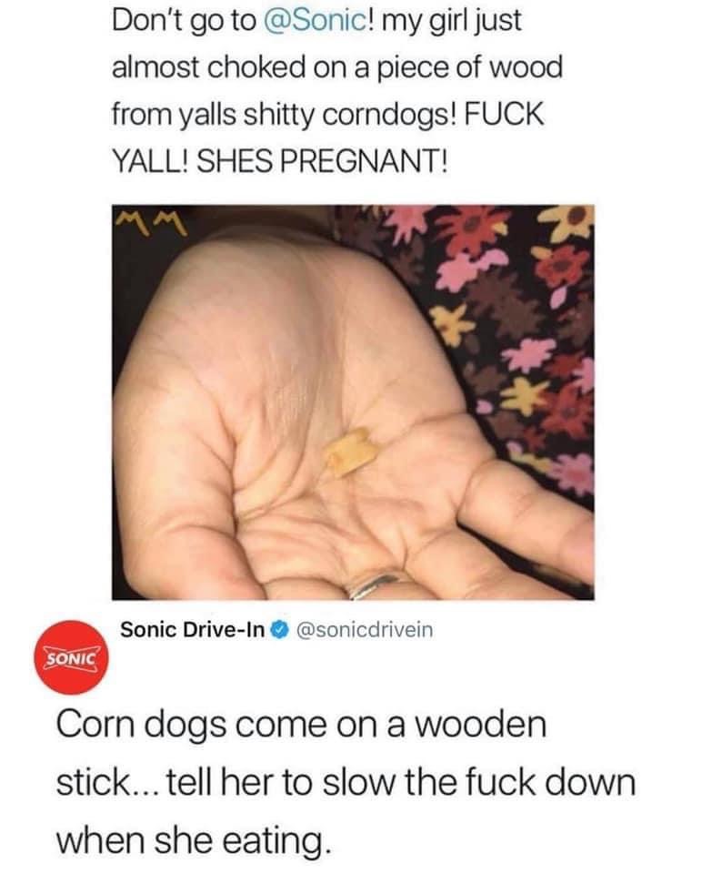 sonic corn dog pregnant - Don't go to ! my girl just almost choked on a piece of wood from yalls shitty corndogs! Fuck Yall! Shes Pregnant! Sonic DriveIn Sonic Corn dogs come on a wooden stick... tell her to slow the fuck down when she eating.