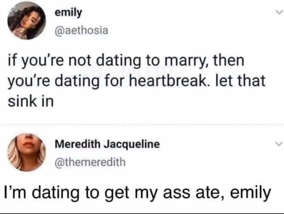 head - emily if you're not dating to marry, then you're dating for heartbreak. let that sink in Meredith Jacqueline I'm dating to get my ass ate, emily