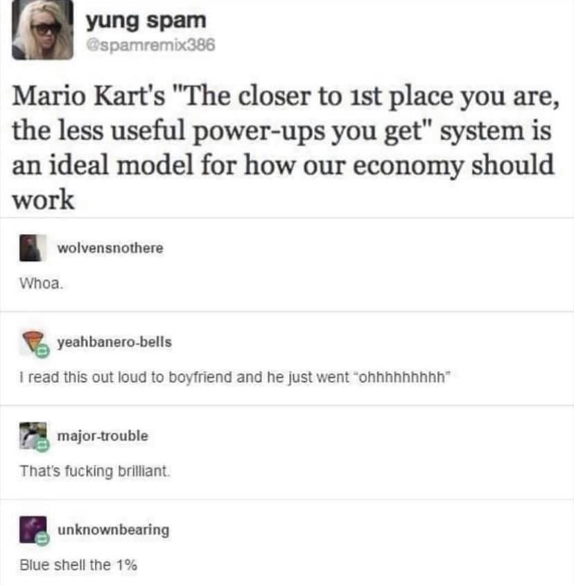 blueshell the 1% - yung spam Mario Kart's "The closer to 1st place you are, the less useful powerups you get" system is an ideal model for how our economy should work wolvensnothere Whoa. yeahbanerobells I read this out loud to boyfriend and he just went 