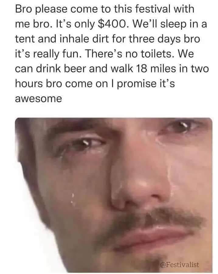 funny pics and memes - bro please come to this festival - Bro please come to this festival with me bro. It's only $400. We'll sleep in a tent and inhale dirt for three days bro it's really fun. There's no toilets. We can drink beer and walk 18 miles in tw