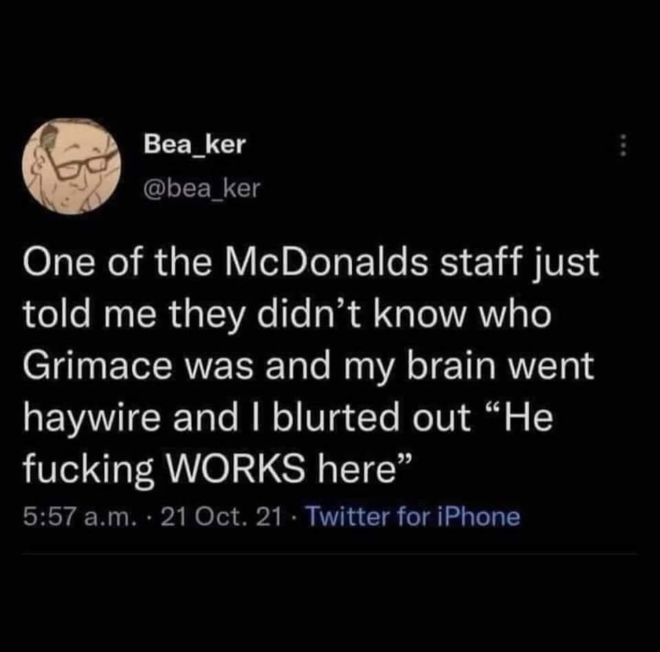 funny pics and memes - atmosphere - Bea_ker One of the McDonalds staff just told me they didn't know who Grimace was and my brain went haywire and I blurted out "He fucking Works here" a.m. 21 Oct. 21. Twitter for iPhone