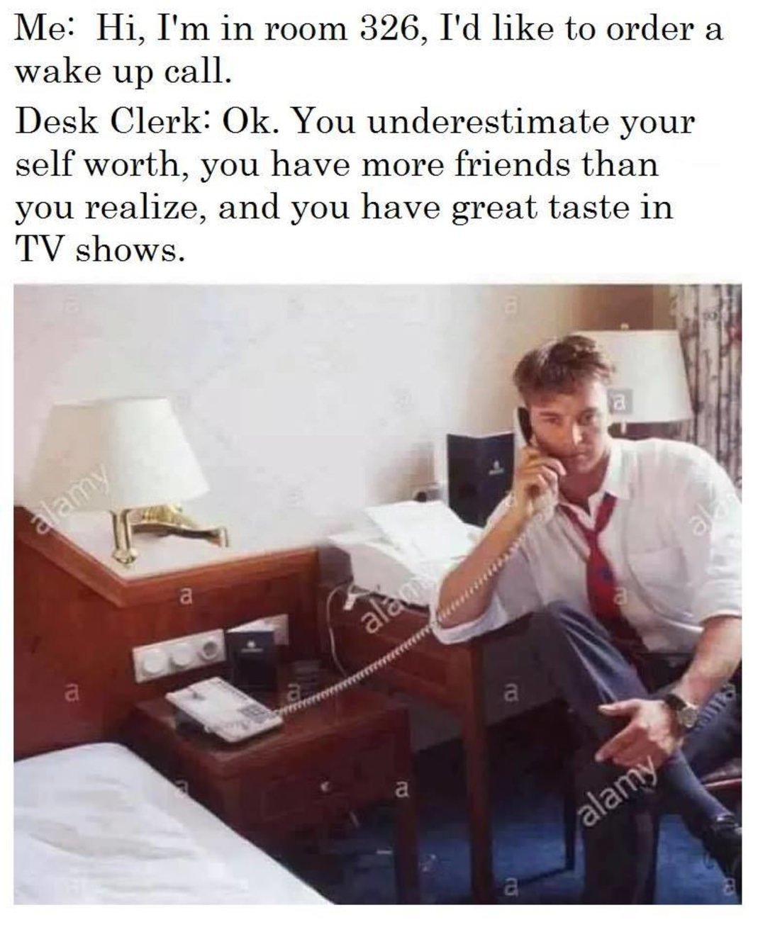 wake up call meme - Me Hi, I'm in room 326, I'd to order a wake up call. Desk Clerk Ok. You underestimate your self worth, you have more friends than you realize, and you have great taste in Tv shows. alam alamy