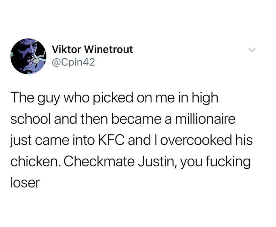 Humour - Viktor Winetrout The guy who picked on me in high school and then became a millionaire just came into Kfc and lovercooked his chicken. Checkmate Justin, you fucking loser