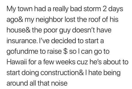 My town had a really bad storm 2 days ago& my neighbor lost the roof of his house& the poor guy doesn't have insurance. I've decided to start a gofundme to raise $ so I can go to Hawaii for a few weeks cuz he's about to start doing construction& I hate…