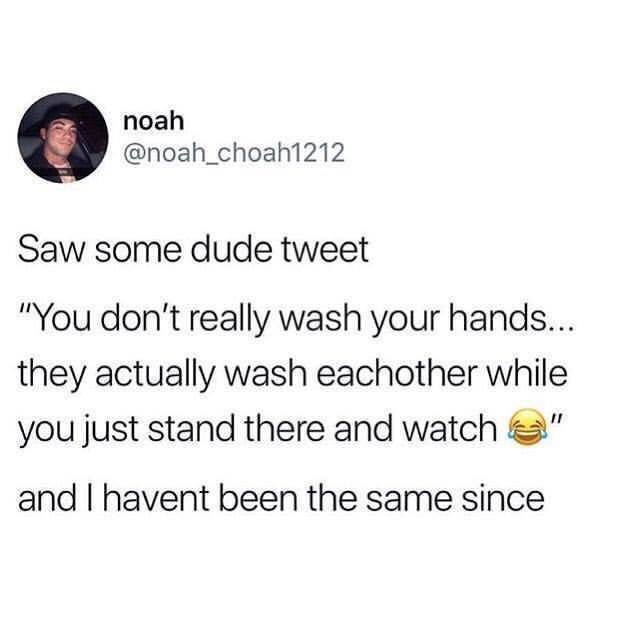 you don t actually wash your hands they wash each other you stand there watching - noah Saw some dude tweet "You don't really wash your hands... they actually wash eachother while you just stand there and watch " and I havent been the same since