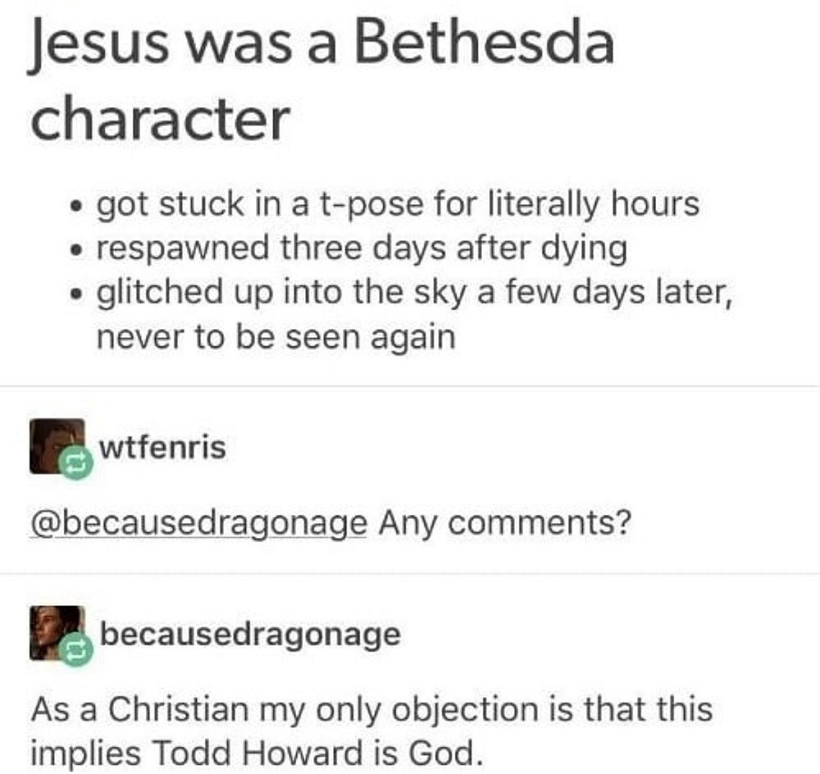 document - Jesus was a Bethesda character got stuck in a tpose for literally hours respawned three days after dying glitched up into the sky a few days later, never to be seen again wtfenris Any ? becausedragonage As a Christian my only objection is that 