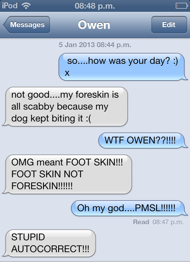screenshot - iPod p.m. Messages Owen Edit Edit p.m. so....how was your day? not good....my foreskin is all scabby because my dog kept biting it Wtf Owen??!!!! Omg meant Foot Skin!!! Foot Skin Not Foreskin!!!!!! Oh my god....Pmsl!!!!!! Read p.m. Stupid | A