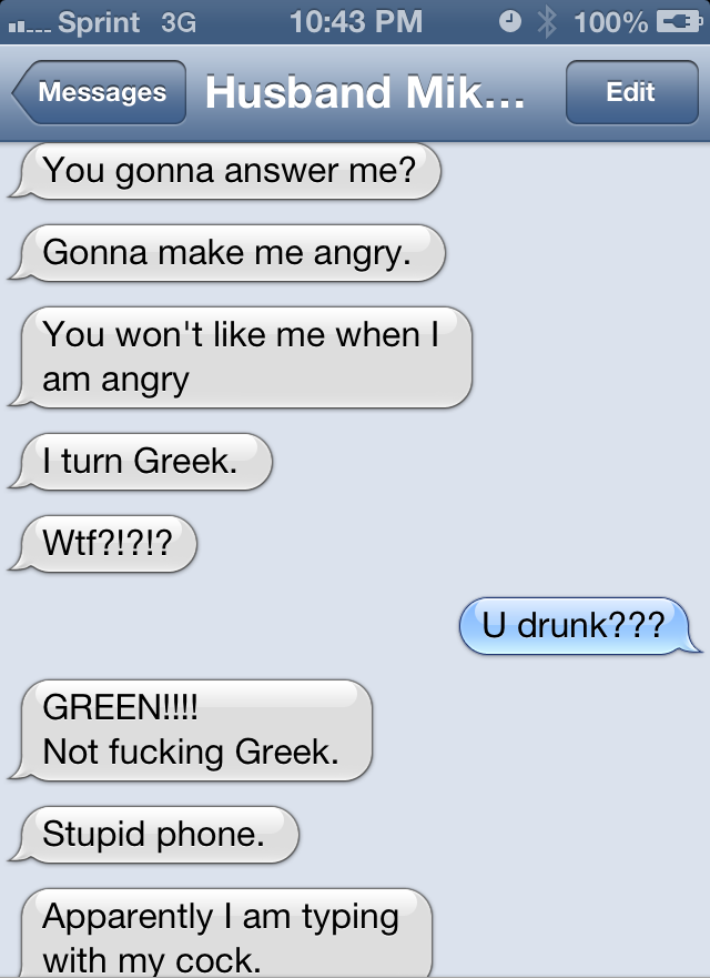 screenshot - ....Sprint 3G 0% 100% Messages Husband Mik... Edit s You gonna answer me? Gonna make me angry. You won't me when I am angry I turn Greek. Wtf?!?!? U drunk??? Green!!!! Not fucking Greek. Stupid phone. Apparently I am typing with my cock.
