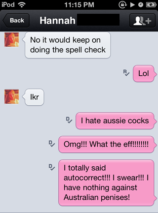 software - iPod Back Hannah No it would keep on doing the spell check Lol Ikr D Thate aussie cocks Omg!!! What the eff!!!!!!!! I totally said autocorrect!!! I swear!!! I have nothing against Australian penises!