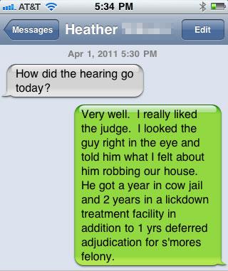 damn you autocorrect - . At&T Messages Heather Edit How did the hearing go today? Very well. I really d the judge. I looked the guy right in the eye and told him what I felt about him robbing our house. He got a year in cow jail and 2 years in a lickdown 