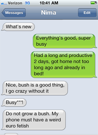 damn you autocorrect - ..... Verizon 3G Messages Nima Edit What's new Everything's good, super busy Had a long and productive 2 days, got home not too long ago and already in bed! Nice, bush is a good thing, I go crazy without it Busy! Do not grow a bush.