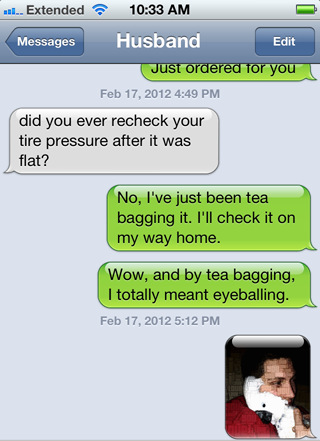damn you autocorrect - .... Extended Messages Husband Edit Just ordered for you did you ever recheck your tire pressure after it was flat? No, I've just been tea bagging it. I'll check it on my way home. Wow, and by tea bagging, I totally meant eyeballing
