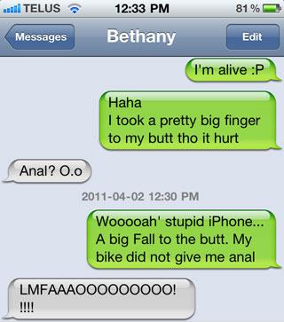 damn you autocorrect - ... Telus 81% Bethany Messages Edit I'm alive P Haha I took a pretty big finger to my butt tho it hurt Anal? 0.0 Wooooah' stupid iPhone... A big Fall to the butt. My bike did not give me anal LMFAAAOO0000000!