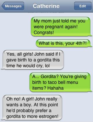 damn you autocorrect - Messages Catherine Edit My mom just told me you were pregnant again! Congrats! What is this, your 4th ?! Yes, all girls! John said if I gave birth to a gordita this time he would cry, lol A... Gordita? You're giving birth to taco be