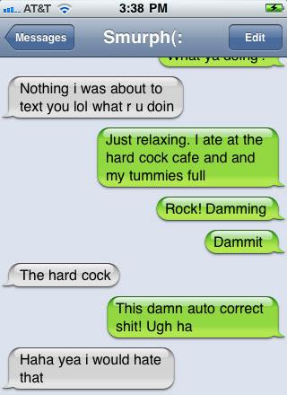 damn you autocorrect - ... At&T Messages Smurph Edit Tuy Nothing i was about to text you lol what ru doin Just relaxing. I ate at the hard cock cafe and and my tummies full Rock! Damming Dammit The hard cock This damn auto correct shit! Ugh ha Haha yea i 