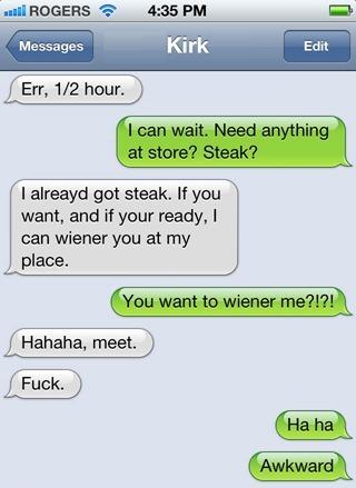 iphone - wa Rogers Messages Kirk Edit Err, 12 hour. I can wait. Need anything at store? Steak? I alreayd got steak. If you want, and if your ready, I can wiener you at my place. You want to wiener me?!?! Hahaha, meet. Fuck. Ha ha Awkward