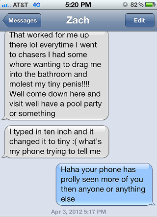 damn you autocorrect - .... At&T 4G 82% Edit Messages Zach That worked for me up there lol everytime I went to chasers I had some whore wanting to drag me into the bathroom and molest my tiny penis!!!! Well come down here and visit well have a pool party 