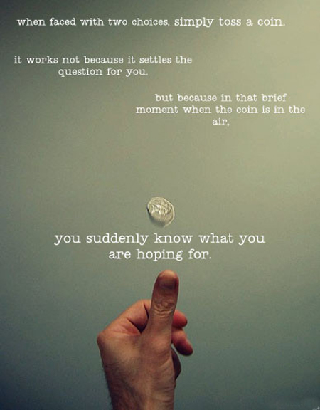 flip a coin quotes - when faced with two choices, simply toss a coin. it works not because it settles the question for you but because in that brief moment when the coin is in the air, you suddenly know what you are hoping for.