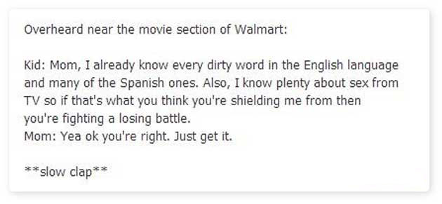 angle - Overheard near the movie section of Walmart Kid Mom, I already know every dirty word in the English language and many of the Spanish ones. Also, I know plenty about sex from Tv so if that's what you think you're shielding me from then you're fight