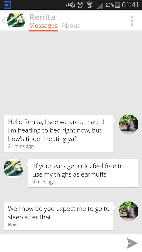 grass - 23% N Renita Messages About Hello Renita, I see we are a match! I'm heading to bed right now, but how's tinder treating ya? 21 mins ago If your ears get cold, feel free to use my thighs as earmuffs. 9 mins ago Well how do you expect me to go to sl
