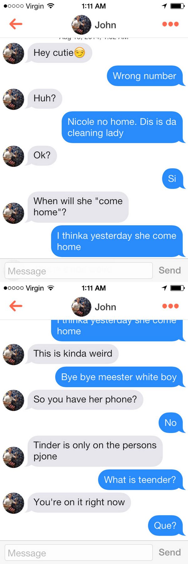 funny tinder texts - 0000 Virgin John Hey cutie Wrong number Huh? Nicole no home. Dis is da cleaning lady Ok? When will she "come home"? I thinka yesterday she come home Message Send 0000 Virgin John Ili na yesteruay Site Cotte home This is kinda weird By