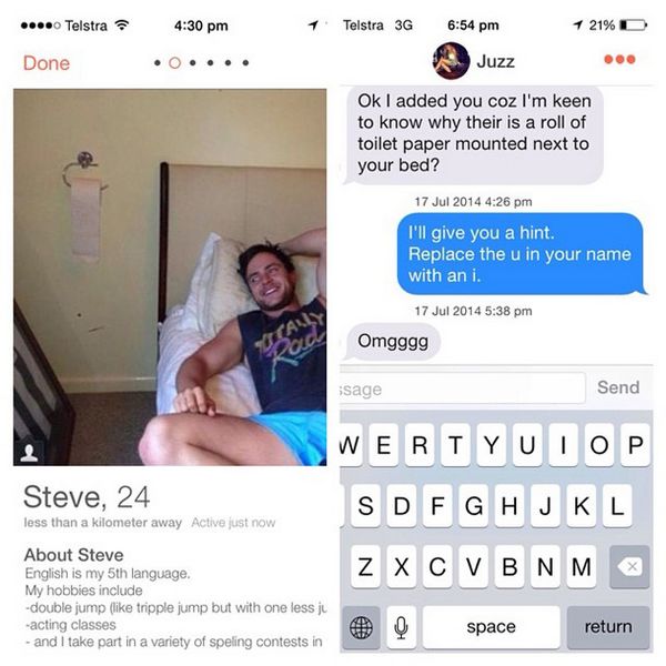 best tinder funny - ....0 Telstra Telstra 3G 1 21% D Done Juzz Ok I added you coz I'm keen to know why their is a roll of toilet paper mounted next to your bed? I'll give you a hint. Replace the u in your name with an i. Omgggg sage Send Steve, 24 Wertyui