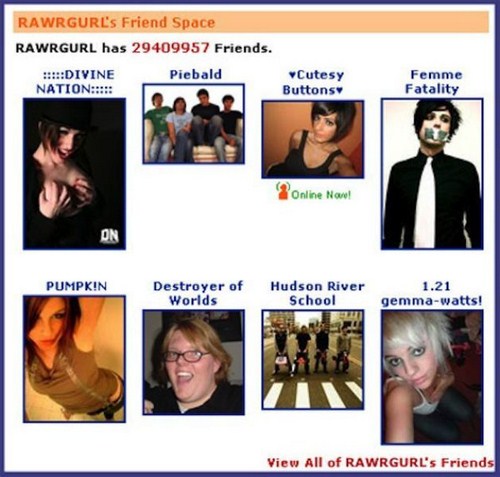 top 8 on myspace - Rawrgurl's Friend Space Rawrgurl has 29409957 Friends. !!!Divine Piebald Cutesy Nation!!!! Buttons Femme Fatality Online Now! Pumpkin Destroyer of Worlds Hudson River School 1.21 gemmawatts! View All of Rawrgurl's Friends