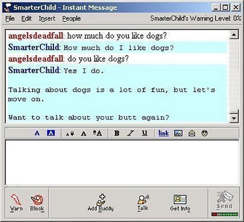 aim smarterchild - Smarter Child Instant Message File Edit Insert People Lox SmarterChild's Warning Level 0% angelsdeadfall how much do you dogs? Smarter Child How much do I dogs? angelsdeadfall do you dogs? SmarterChild Yes I do. Talking about dogs is a 