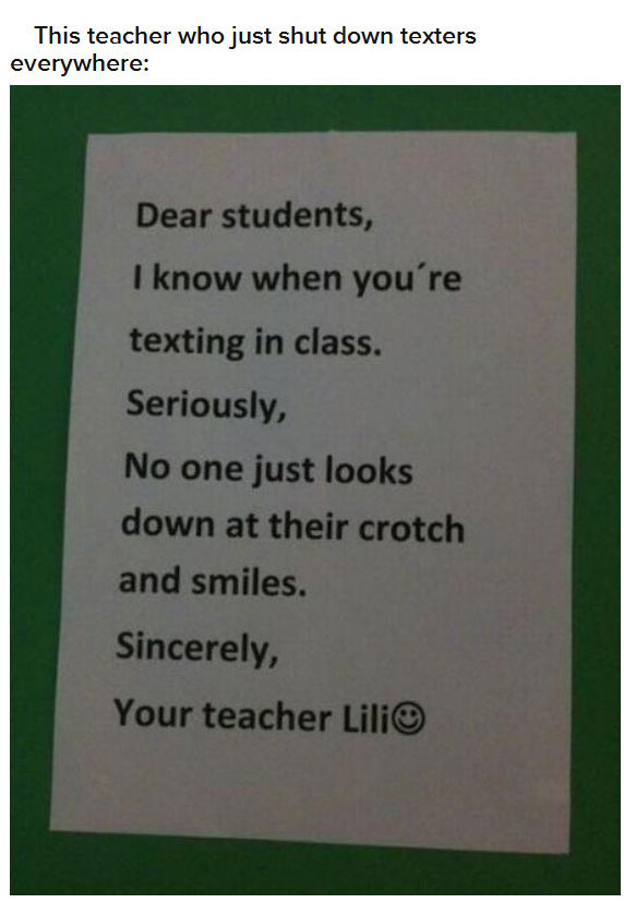 material - This teacher who just shut down texters everywhere Dear students, I know when you're texting in class. Seriously, No one just looks down at their crotch and smiles. Sincerely, Your teacher Lili