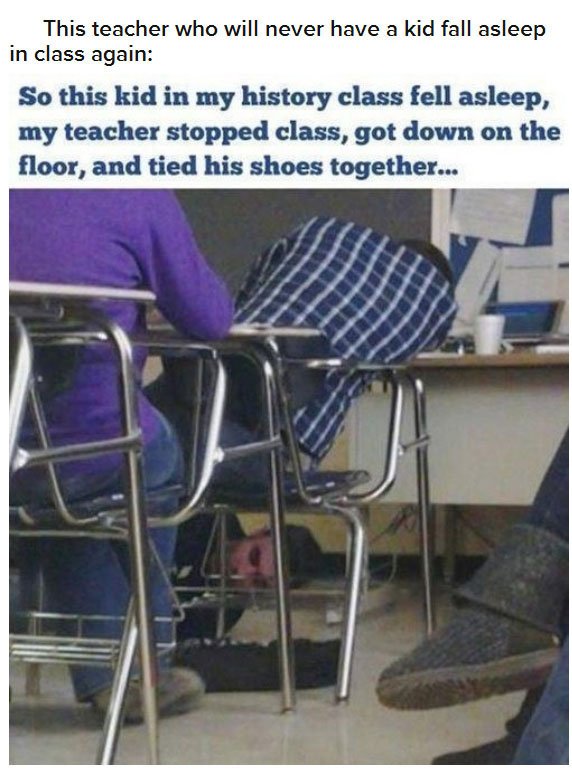 savage teacher - This teacher who will never have a kid fall asleep in class again So this kid in my history class fell asleep, my teacher stopped class, got down on the floor, and tied his shoes together...