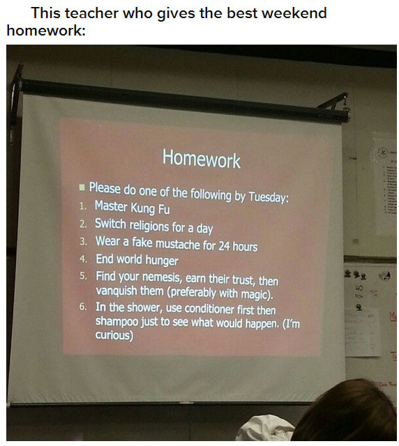 presentation - This teacher who gives the best weekend homework Homework Please do one of the ing by Tuesday 1. Master Kung Fu 2. Switch religions for a day 3. Wear a fake mustache for 24 hours 4. End world hunger 5. Find your nemesis, earn their trust, t