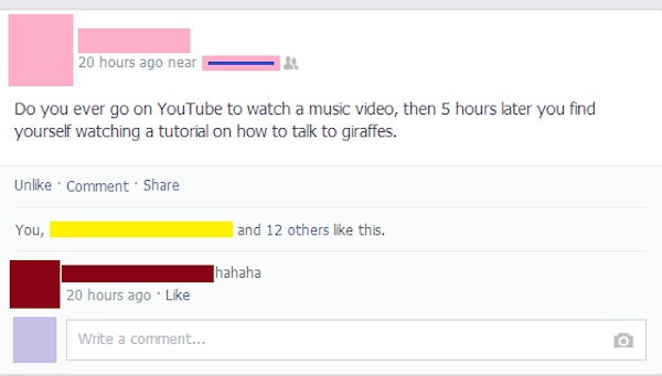 brilliant facebook status - 20 hours ago near Do you ever go on YouTube to watch a music video, then 5 hours later you find yourself watching a tutorial on how to talk to giraffes. Un Comment You, and 12 others this. hahaha 20 hours ago Write a comment...