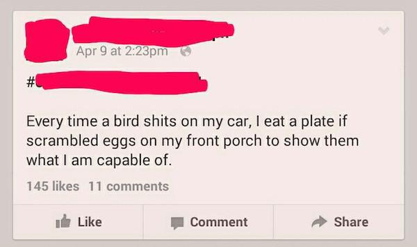 savage status for facebook - Apr 9 at pm Every time a bird shits on my car, I eat a plate if scrambled eggs on my front porch to show them what I am capable of. 145 11 Comment