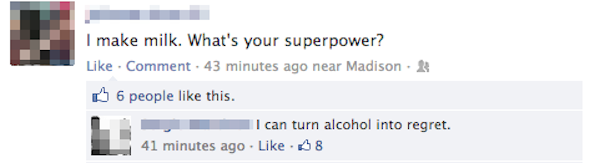 most epic facebook comebacks - I make milk. What's your superpower? Comment. 43 minutes ago near Madison. 6 people this. L I can turn alcohol into regret. 41 minutes ago 8